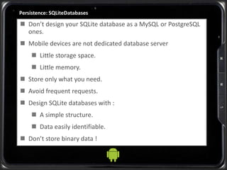 Persistence: SQLiteDatabases
 Don’t design your SQLite database as a MySQL or PostgreSQL
ones.
 Mobile devices are not dedicated database server
 Little storage space.
 Little memory.
 Store only what you need.
 Avoid frequent requests.
 Design SQLite databases with :
 A simple structure.
 Data easily identifiable.
 Don’t store binary data !
 