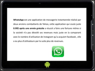 WhatsApp est une application de messagerie instantannée réalisé par
deux anciens combattants de Yahoo, cette application qui coute juste
0.99$ après une année gratuite a réussit a faire une fortune même si
la societé n'a pas dévoilé ses revenues mais juste en la comparant
avec le nombre d'utilisation de Instagram qu'a acquiert facebook , elle
a eu plus d'utilisateurs par la suite plus de revenues.
 