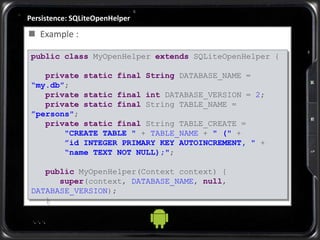 Persistence: SQLiteOpenHelper
 Example :
public class MyOpenHelper extends SQLiteOpenHelper {
private static final String DATABASE_NAME =
“my.db”;
private static final int DATABASE_VERSION = 2;
private static final String TABLE_NAME =
”persons";
private static final String TABLE_CREATE =
"CREATE TABLE " + TABLE_NAME + " (" +
”id INTEGER PRIMARY KEY AUTOINCREMENT, " +
“name TEXT NOT NULL);";
public MyOpenHelper(Context context) {
super(context, DATABASE_NAME, null,
DATABASE_VERSION);
}
...
 