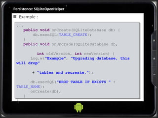 Persistence: SQLiteOpenHelper
 Example :
...
public void onCreate(SQLiteDatabase db) {
db.execSQL(TABLE_CREATE);
}
public void onUpgrade(SQLiteDatabase db,
int oldVersion, int newVersion) {
Log.w("Example", ”Upgrading database, this
will drop”
+ “tables and recreate.");
db.execSQL("DROP TABLE IF EXISTS " +
TABLE_NAME);
onCreate(db);
}
}
 