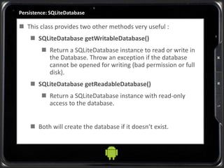 Persistence: SQLiteDatabase
 This class provides two other methods very useful :
 SQLiteDatabase getWritableDatabase()
 Return a SQLiteDatabase instance to read or write in
the Database. Throw an exception if the database
cannot be opened for writing (bad permission or full
disk).
 SQLiteDatabase getReadableDatabase()
 Return a SQLiteDatabase instance with read-only
access to the database.
 Both will create the database if it doesn’t exist.
 
