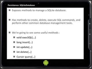 Persistence: SQLiteDatabase
 Exposes methods to manage a SQLite database.
 Has methods to create, delete, execute SQL commands, and
perform other common database management tasks.
 We’re going to see some useful methods :
 void execSQL(...)
 long insert(…)
 int update(…)
 int delete(…)
 Cursor query(…)
 