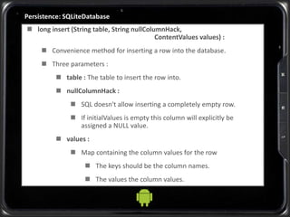 Persistence: SQLiteDatabase
 long insert (String table, String nullColumnHack,
ContentValues values) :
 Convenience method for inserting a row into the database.
 Three parameters :
 table : The table to insert the row into.
 nullColumnHack :
 SQL doesn't allow inserting a completely empty row.
 If initialValues is empty this column will explicitly be
assigned a NULL value.
 values :
 Map containing the column values for the row
 The keys should be the column names.
 The values the column values.
 