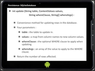 Persistence: SQLiteDatabase
 int update (String table, ContentValues values,
String whereClause, String[] whereArgs) :
 Convenience method for updating rows in the database.
 Four parameters :
 table : the table to update in.
 values : a map from column names to new column values.
 whereClause : the optional WHERE clause to apply when
updating.
 whereArgs : an array of the value to apply to the WHERE
clause.
 Return the number of rows affected.
 