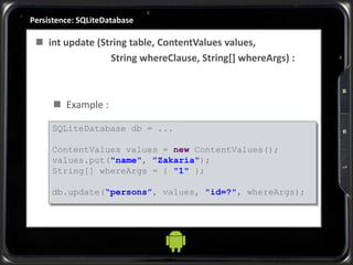 Persistence: SQLiteDatabase
 int update (String table, ContentValues values,
String whereClause, String[] whereArgs) :
 Example :
SQLiteDatabase db = ...
ContentValues values = new ContentValues();
values.put("name", ”Zakaria");
String[] whereArgs = { "1" };
db.update(“persons”, values, "id=?", whereArgs);
 