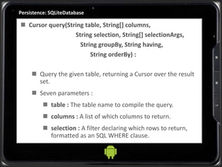 Persistence: SQLiteDatabase
 Cursor query(String table, String[] columns,
String selection, String[] selectionArgs,
String groupBy, String having,
String orderBy) :
 Query the given table, returning a Cursor over the result
set.
 Seven parameters :
 table : The table name to compile the query.
 columns : A list of which columns to return.
 selection : A filter declaring which rows to return,
formatted as an SQL WHERE clause.
 