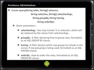 Persistence: SQLiteDatabase
 Cursor query(String table, String[] columns,
String selection, String[] selectionArgs,
String groupBy, String having,
String orderBy) :
 Seven parameters :
 selectionArgs : You may include ?s in selection, which will
be replaced by the values from selectionArgs.
 groupBy : A filter declaring how to group rows, formatted
as an SQL GROUP BY clause.
 having : A filter declare which row groups to include in the
cursor, if row grouping is being used, formatted as an SQL
HAVING clause.
 orderBy : How to order the rows, formatted as an SQL
ORDER BY clause.
 