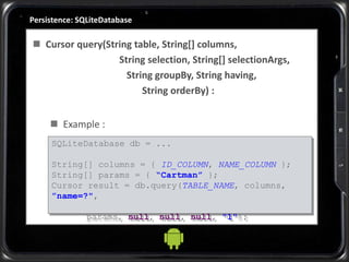 Persistence: SQLiteDatabase
 Cursor query(String table, String[] columns,
String selection, String[] selectionArgs,
String groupBy, String having,
String orderBy) :
 Example :
SQLiteDatabase db = ...
String[] columns = { ID_COLUMN, NAME_COLUMN };
String[] params = { “Cartman” };
Cursor result = db.query(TABLE_NAME, columns,
”name=?",
params, null, null, null, "1");
 