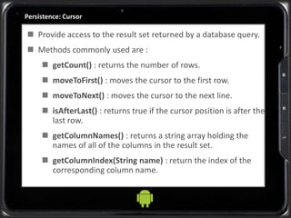 Persistence: Cursor
 Provide access to the result set returned by a database query.
 Methods commonly used are :
 getCount() : returns the number of rows.
 moveToFirst() : moves the cursor to the first row.
 moveToNext() : moves the cursor to the next line.
 isAfterLast() : returns true if the cursor position is after the
last row.
 getColumnNames() : returns a string array holding the
names of all of the columns in the result set.
 getColumnIndex(String name) : return the index of the
corresponding column name.
 