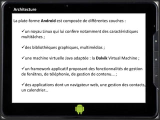 Architecture
La plate-forme Android est composée de différentes couches :
un noyau Linux qui lui confère notamment des caractéristiques
multitâches ;
des bibliothèques graphiques, multimédias ;
une machine virtuelle Java adaptée : la Dalvik Virtual Machine ;
un framework applicatif proposant des fonctionnalités de gestion
de fenêtres, de téléphonie, de gestion de contenu... ;
des applications dont un navigateur web, une gestion des contacts,
un calendrier…
 