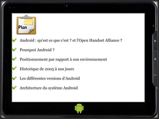 Plan
Android : qu'est ce que c'est ? et l'Open Handset Alliance ?
Pourquoi Android ?
Positionnement par rapport à son environnement
Historique de 2005 à nos jours
Les différentes versions d’Android
Architecture du système Android
 