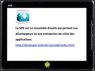 SDK
Le SDK est un ensemble d’outils qui permet aux
développeurs et aux entreprises de créer des
applications.
http://developer.android.com/sdk/index.html
 