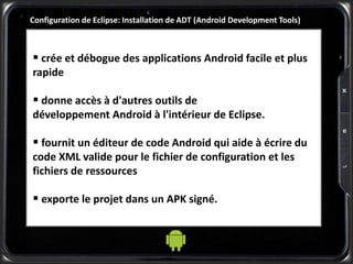 Configuration de Eclipse: Installation de ADT (Android Development Tools)
 crée et débogue des applications Android facile et plus
rapide
 donne accès à d'autres outils de
développement Android à l'intérieur de Eclipse.
 fournit un éditeur de code Android qui aide à écrire du
code XML valide pour le fichier de configuration et les
fichiers de ressources
 exporte le projet dans un APK signé.
 