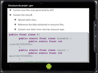 Structure du projet : gen
 Contain Java files auto-generated by ADT.
 Contain the class R :
 Special static class.
 Reference the data contained in resource files.
 Contain one static inner class by resource type.
public final class R{
public static final class drawable {
public static final int
icon=0x7f020000;
}
public static final class layout {
public static final int
main=0x7f030000;
}
... //code omitted
}
 