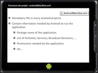 Structure du projet : androidManifest.xml
 Mandatory file in every Android projects.
 Contain information needed by Android to run the
application
 Package name of the application.
 List of Activities, Services, Broadcast Receivers, …
 Permissions needed by the application.
 etc…
 