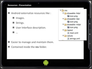 Resources : Presentation
 Android externalize resources like :
 Images.
 Strings.
 User Interface description.
 …
 Easier to manage and maintain them.
 Contained inside the res folder.
 