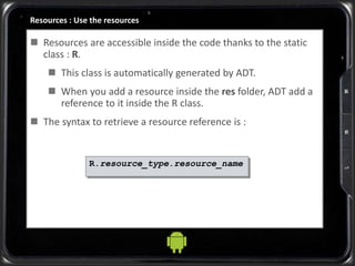 Resources : Use the resources
 Resources are accessible inside the code thanks to the static
class : R.
 This class is automatically generated by ADT.
 When you add a resource inside the res folder, ADT add a
reference to it inside the R class.
 The syntax to retrieve a resource reference is :
R.resource_type.resource_name
 
