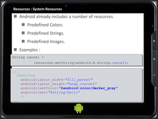 Resources : System Resources
 Android already includes a number of resources
 Predefined Colors.
 Predefined Strings.
 Predefined Images.
 Examples :
...
<TextView
android:layout_width="fill_parent"
android:layout_height="wrap_content”
android:textColor="@android:color/darker_gray"
android:text="@string/hello”
/>
...
String cancel =
resources.getString(android.R.string.cancel);
 
