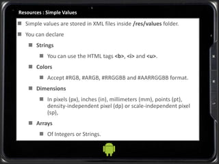 Resources : Simple Values
 Simple values are stored in XML files inside /res/values folder.
 You can declare
 Strings
 You can use the HTML tags <b>, <i> and <u>.
 Colors
 Accept #RGB, #ARGB, #RRGGBB and #AARRGGBB format.
 Dimensions
 In pixels (px), inches (in), millimeters (mm), points (pt),
density-independent pixel (dp) or scale-independent pixel
(sp),
 Arrays
 Of Integers or Strings.
 