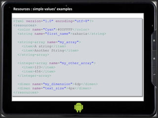 Resources : simple values’ examples
<?xml version="1.0" encoding="utf-8"?>
<resources>
<color name="Cyan">#00FFFF</color>
<string name="first_name">zakaria</string>
<string-array name="my_array">
<item>A string</item>
<item>Another String</item>
</string-array>
<integer-array name="my_other_array">
<item>123</item>
<item>456</item>
</integer-array>
<dimen name="my_dimension">4dp</dimen>
<dimen name="text_size">4px</dimen>
</resources>
 
