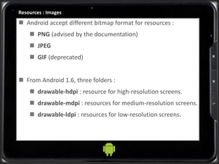Resources : Images
 Android accept different bitmap format for resources :
 PNG (advised by the documentation)
 JPEG
 GIF (deprecated)
 From Android 1.6, three folders :
 drawable-hdpi : resource for high-resolution screens.
 drawable-mdpi : resources for medium-resolution screens.
 drawable-ldpi : resources for low-resolution screens.
 