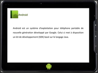 Android est un système d'exploitation pour téléphone portable de
nouvelle génération développé par Google. Celui ci met à disposition
un kit de développement (SDK) basé sur le langage Java.
 
