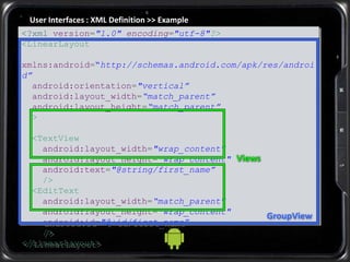 User Interfaces : XML Definition >> Example
<?xml version="1.0" encoding="utf-8"?>
<LinearLayout
xmlns:android=“http://schemas.android.com/apk/res/androi
d”
android:orientation="vertical”
android:layout_width=“match_parent”
android:layout_height=“match_parent”
>
<TextView
android:layout_width="wrap_content"
android:layout_height="wrap_content"
android:text="@string/first_name”
/>
<EditText
android:layout_width=“match_parent"
android:layout_height="wrap_content"
android:id="@+id/first_name”
/>
</LinearLayout>
GroupView
Views
 