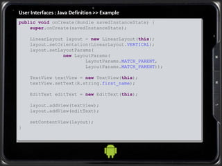User Interfaces : Java Definition >> Example
public void onCreate(Bundle savedInstanceState) {
super.onCreate(savedInstanceState);
LinearLayout layout = new LinearLayout(this);
layout.setOrientation(LinearLayout.VERTICAL);
layout.setLayoutParams(
new LayoutParams(
LayoutParams.MATCH_PARENT,
LayoutParams.MATCH_PARENT));
TextView textView = new TextView(this);
textView.setText(R.string.first_name);
EditText editText = new EditText(this);
layout.addView(textView);
layout.addView(editText);
setContentView(layout);
}
 