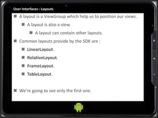 User Interfaces : Layouts
 A layout is a ViewGroup which help us to position our views.
 A layout is also a view.
 A layout can contain other layouts.
 Common layouts provide by the SDK are :
 LinearLayout.
 RelativeLayout.
 FrameLayout.
 TableLayout.
 We’re going to see only the first one.
 