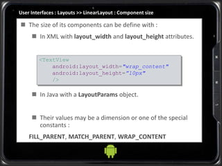User Interfaces : Layouts >> LinearLayout : Component size
 The size of its components can be define with :
 In XML with layout_width and layout_height attributes.
 In Java with a LayoutParams object.
 Their values may be a dimension or one of the special
constants :
FILL_PARENT, MATCH_PARENT, WRAP_CONTENT
<TextView
android:layout_width="wrap_content"
android:layout_height=”10px"
/>
 