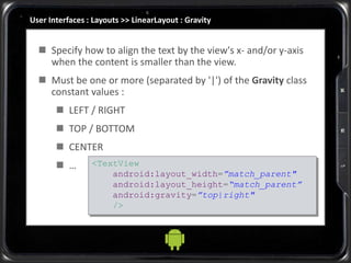 User Interfaces : Layouts >> LinearLayout : Gravity
 Specify how to align the text by the view's x- and/or y-axis
when the content is smaller than the view.
 Must be one or more (separated by '|') of the Gravity class
constant values :
 LEFT / RIGHT
 TOP / BOTTOM
 CENTER
 … <TextView
android:layout_width=”match_parent"
android:layout_height=“match_parent”
android:gravity=”top|right"
/>
 