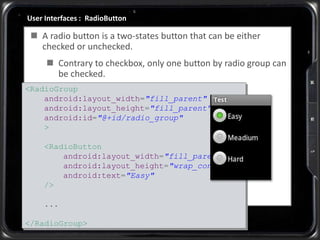 User Interfaces : RadioButton
 A radio button is a two-states button that can be either
checked or unchecked.
 Contrary to checkbox, only one button by radio group can
be checked.
<RadioGroup
android:layout_width="fill_parent"
android:layout_height="fill_parent"
android:id="@+id/radio_group"
>
<RadioButton
android:layout_width="fill_parent"
android:layout_height="wrap_content"
android:text="Easy"
/>
...
</RadioGroup>
 