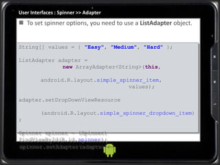 User Interfaces : Spinner >> Adapter
String[] values = { "Easy", "Medium", "Hard" };
ListAdapter adapter =
new ArrayAdapter<String>(this,
android.R.layout.simple_spinner_item,
values);
adapter.setDropDownViewResource
(android.R.layout.simple_spinner_dropdown_item)
;
Spinner spinner = (Spinner)
findViewById(R.id.spinner);
spinner.setAdapter(adapter);
 To set spinner options, you need to use a ListAdapter object.
 
