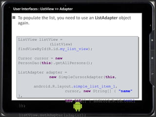 User Interfaces : ListView >> Adapter
ListView listView =
(ListView)
findViewById(R.id.my_list_view);
Cursor cursor = new
PersonDao(this).getAllPersons();
ListAdapter adapter =
new SimpleCursorAdapter(this,
android.R.layout.simple_list_item_1,
cursor, new String[] { "name"
},
new int[] { android.R.id.text1
});
listView.setAdapter(adapter);
 To populate the list, you need to use an ListAdapter object
again.
 