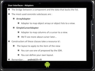User Interfaces : Adapters
 The bridge between a component and the data that backs the list.
 The most used concrete subclasses are :
 ArrayAdapter
 Adapter to map object arrays or object lists to a view.
 SimpleCursorAdapter
 Adapter to map columns of a cursor to a view.
 We’ll see more about curser later…
 Constructors of these classes take a resource id :
 The layout to apply to the item of the view
 You can use one of proposed by the SDK.
 You can define your own layout.
 Remember : android.R ≠ R
 