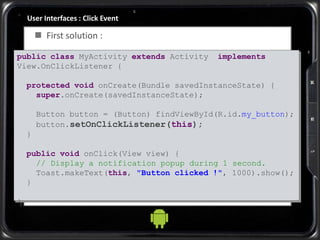 User Interfaces : Click Event
 First solution :
public class MyActivity extends Activity implements
View.OnClickListener {
protected void onCreate(Bundle savedInstanceState) {
super.onCreate(savedInstanceState);
Button button = (Button) findViewById(R.id.my_button);
button.setOnClickListener(this);
}
public void onClick(View view) {
// Display a notification popup during 1 second.
Toast.makeText(this, "Button clicked !", 1000).show();
}
}
 