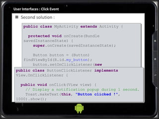 User Interfaces : Click Event
 Second solution :
public class MyActivity extends Activity {
protected void onCreate(Bundle
savedInstanceState) {
super.onCreate(savedInstanceState);
Button button = (Button)
findViewById(R.id.my_button);
button.setOnClickListener(new
ButtonClickListener());
}
}
public class ButtonClickListener implements
View.OnClickListener {
public void onClick(View view) {
// Display a notification popup during 1 second.
Toast.makeText(this, "Button clicked !",
1000).show();
}
}
 