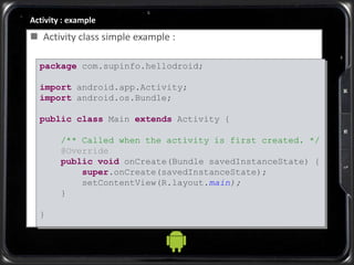 Activity : example
 Activity class simple example :
package com.supinfo.hellodroid;
import android.app.Activity;
import android.os.Bundle;
public class Main extends Activity {
/** Called when the activity is first created. */
@Override
public void onCreate(Bundle savedInstanceState) {
super.onCreate(savedInstanceState);
setContentView(R.layout.main);
}
}
 