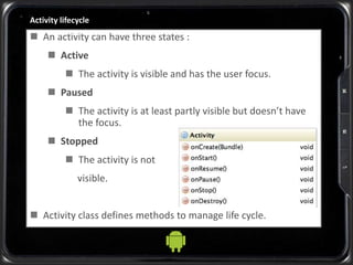 Activity lifecycle
 An activity can have three states :
 Active
 The activity is visible and has the user focus.
 Paused
 The activity is at least partly visible but doesn’t have
the focus.
 Stopped
 The activity is not
visible.
 Activity class defines methods to manage life cycle.
 