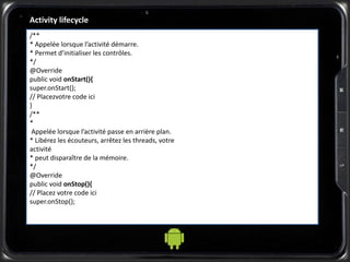 Activity lifecycle
/**
* Appelée lorsque l’activité démarre.
* Permet d’initialiser les contrôles.
*/
@Override
public void onStart(){
super.onStart();
// Placezvotre code ici
}
/**
*
Appelée lorsque l’activité passe en arrière plan.
* Libérez les écouteurs, arrêtez les threads, votre
activité
* peut disparaître de la mémoire.
*/
@Override
public void onStop(){
// Placez votre code ici
super.onStop();
 