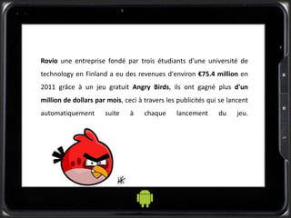 Rovio une entreprise fondé par trois étudiants d'une université de
technology en Finland a eu des revenues d'environ €75.4 million en
2011 grâce à un jeu gratuit Angry Birds, ils ont gagné plus d'un
million de dollars par mois, ceci à travers les publicités qui se lancent
automatiquement suite à chaque lancement du jeu.
 
