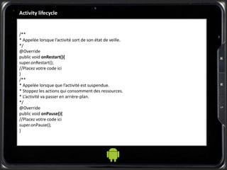 /**
* Appelée lorsque l’activité sort de son état de veille.
*/
@Override
public void onRestart(){
super.onRestart();
//Placez votre code ici
}
/**
* Appelée lorsque que l’activité est suspendue.
* Stoppez les actions qui consomment des ressources.
* L’activité va passer en arrière-plan.
*/
@Override
public void onPause(){
//Placez votre code ici
super.onPause();
}
Activity lifecycle
 
