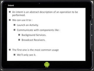 Intent
 An intent is an abstract description of an operation to be
performed.
 We can use it to :
 Launch an Activity.
 Communicate with components like :
 Background Services.
 Broadcast Receivers.
 The first one is the most common usage
 We’ll only see it.
 