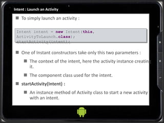 Intent : Launch an Activity
 To simply launch an activity :
 One of Instant constructors take only this two parameters :
 The context of the intent, here the activity instance creating
it.
 The component class used for the intent.
 startActivity(Intent) :
 An instance method of Activity class to start a new activity
with an intent.
Intent intent = new Intent(this,
ActivityToLaunch.class);
startActivity(intent);
 