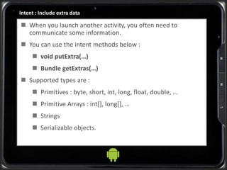 Intent : Include extra data
 When you launch another activity, you often need to
communicate some information.
 You can use the intent methods below :
 void putExtra(…)
 Bundle getExtras(…)
 Supported types are :
 Primitives : byte, short, int, long, float, double, …
 Primitive Arrays : int[], long[], …
 Strings
 Serializable objects.
 