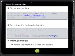 Intent : include extra data
 To put an extra data :
 To retrieve it in the launched Activity :
 Intent getIntent() :
 Return the intent that started this activity.
Intent intent = new Intent(this, MyActivity.class);
intent.putExtra("smthg", "Hi Activity.");
startActivity(intent, MY_ACTIVITY_CODE);
Bundle extras = getIntent().getExtras();
if(extras != null) {
String message = extras.getString("smthg");
}
 