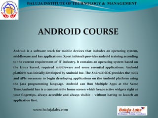 ANDROID COURSE
www.balujalabs.com
BALUJA INSTITUTE OF TECHNOLOGY & MANAGEMENT
Android is a software stack for mobile devices that includes an operating system,
middleware and key applications. Xpert infotech provides android training according
to the current requirement of IT industry. It contains an operating system based on
the Linux kernel, required middleware and some essential applications. Android
platform was initially developed by Android Inc. The Android SDK provides the tools
and APIs necessary to begin developing applications on the Android platform using
the Java programming language. Android can Run Multiple Apps at the Same
Time.Android has is a customizable home screen which keeps active widgets right at
your fingertips, always accesible and always visible – without having to launch an
application first.
 