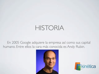 HISTORIA
En 2005 Google adquiere la empresa así como sus capital
humano. Entre ellos la cara más conocida es Andy Rubin.
 