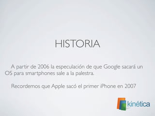 HISTORIA
A partir de 2006 la especulación de que Google sacará un
OS para smartphones sale a la palestra.
Recordemos que Apple sacó el primer iPhone en 2007
 