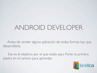 ANDROID DEVELOPER
	

 Antes de vender alguna aplicación de todas formas hay que
desarrollarla.
Ese es el objetivo por el que estáis aquí. Poner la primera
piedra en el camino para aprender.
 